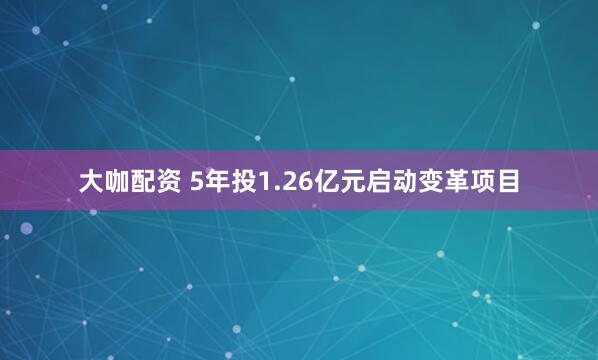 大咖配资 5年投1.26亿元启动变革项目
