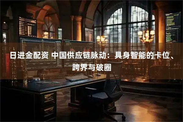 日进金配资 中国供应链脉动：具身智能的卡位、跨界与破圈