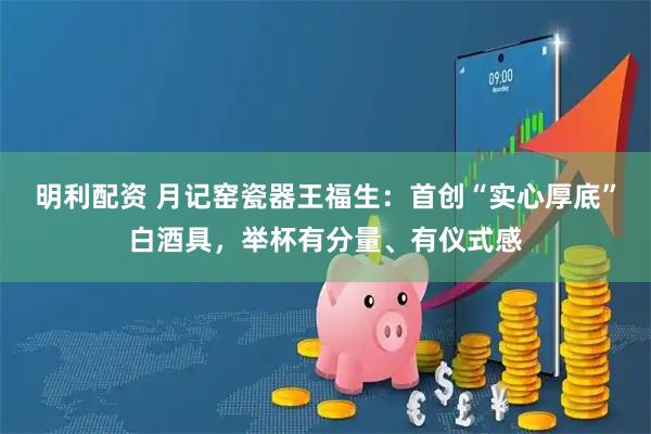 明利配资 月记窑瓷器王福生：首创“实心厚底”白酒具，举杯有分量、有仪式感