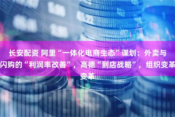 长安配资 阿里“一体化电商生态”谋划：外卖与闪购的“利润率改善”，高德“到店战略”，组织变革