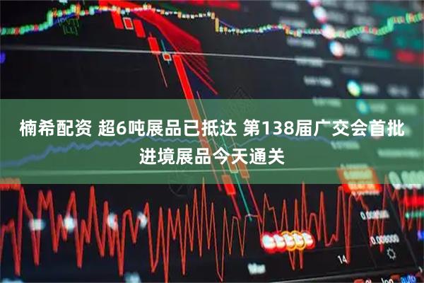 楠希配资 超6吨展品已抵达 第138届广交会首批进境展品今天通关