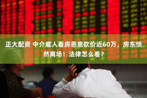 正大配资 中介雇人看房恶意砍价近60万，房东愤然离场！法律怎么看？