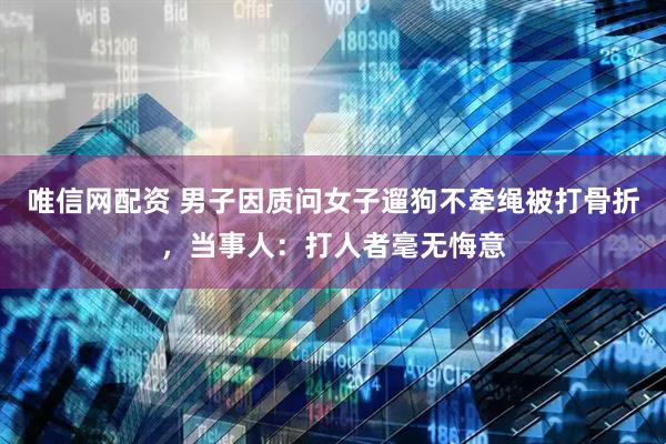 唯信网配资 男子因质问女子遛狗不牵绳被打骨折，当事人：打人者毫无悔意