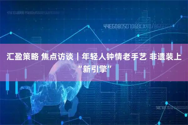 汇盈策略 焦点访谈｜年轻人钟情老手艺 非遗装上“新引擎”