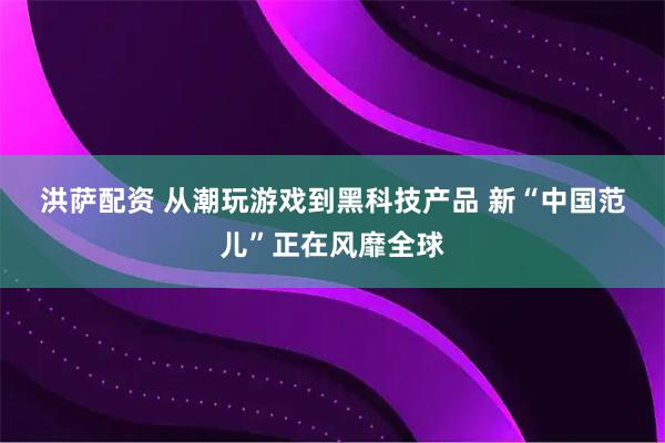 洪萨配资 从潮玩游戏到黑科技产品 新“中国范儿”正在风靡全球