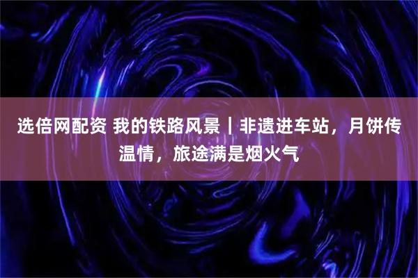 选倍网配资 我的铁路风景｜非遗进车站，月饼传温情，旅途满是烟火气