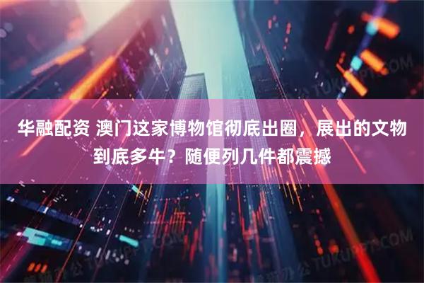 华融配资 澳门这家博物馆彻底出圈，展出的文物到底多牛？随便列几件都震撼