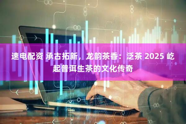 速电配资 承古拓新，龙韵茶香：泛茶 2025 屹起普洱生茶的文化传奇
