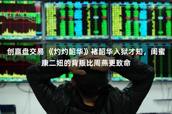 创赢盘交易 《灼灼韶华》褚韶华入狱才知，闺蜜康二妞的背叛比周燕更致命