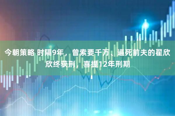 今朝策略 时隔9年，曾索要千万、逼死前夫的翟欣欣终获刑，喜提12年刑期