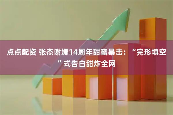 点点配资 张杰谢娜14周年甜蜜暴击：“完形填空”式告白甜炸全网