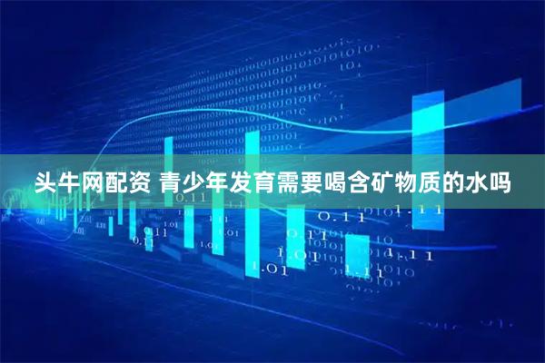 头牛网配资 青少年发育需要喝含矿物质的水吗