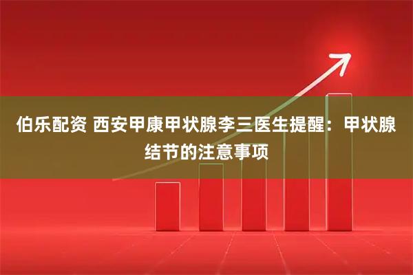伯乐配资 西安甲康甲状腺李三医生提醒：甲状腺结节的注意事项
