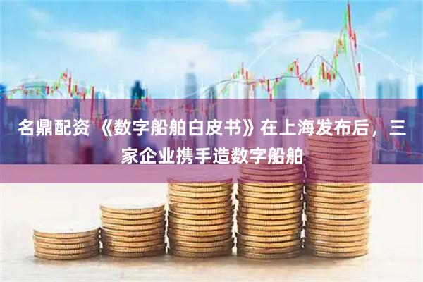 名鼎配资 《数字船舶白皮书》在上海发布后，三家企业携手造数字船舶