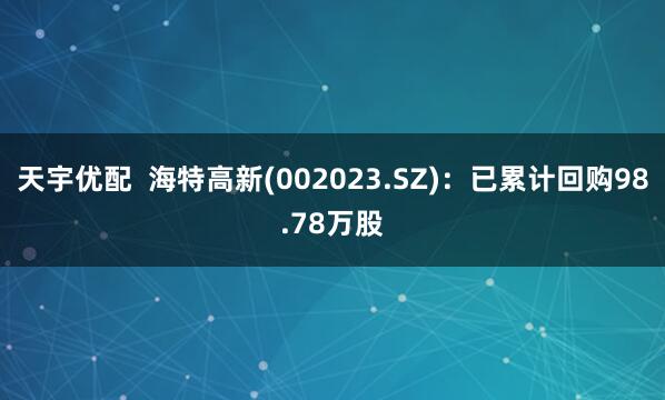 天宇优配  海特高新(002023.SZ)：已累计回购98.78万股