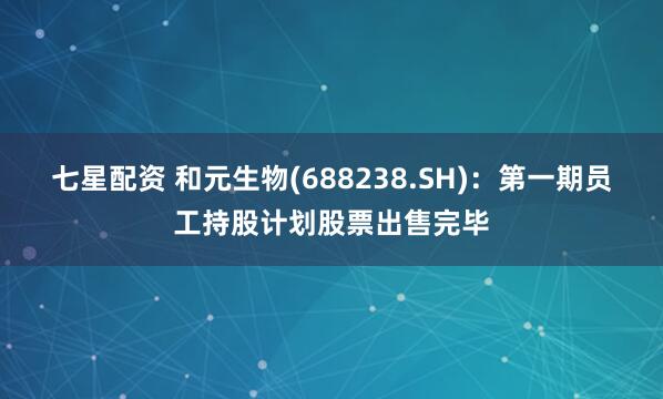 七星配资 和元生物(688238.SH)：第一期员工持股计划股票出售完毕