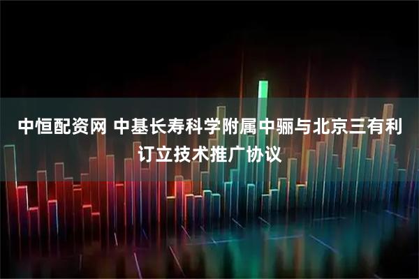 中恒配资网 中基长寿科学附属中骊与北京三有利订立技术推广协议