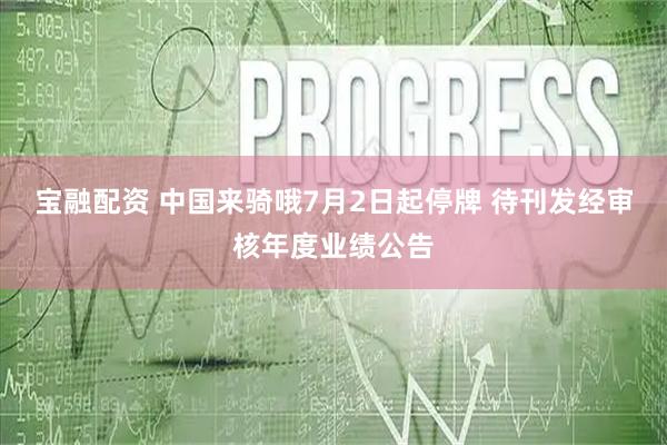 宝融配资 中国来骑哦7月2日起停牌 待刊发经审核年度业绩公告