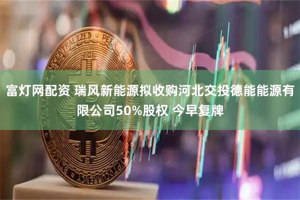 富灯网配资 瑞风新能源拟收购河北交投德能能源有限公司50%股权 今早复牌