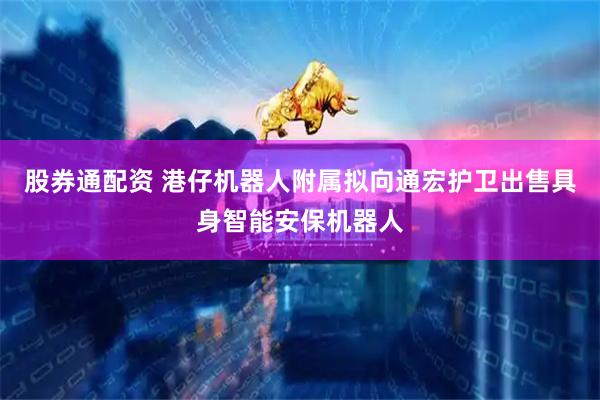 股券通配资 港仔机器人附属拟向通宏护卫出售具身智能安保机器人