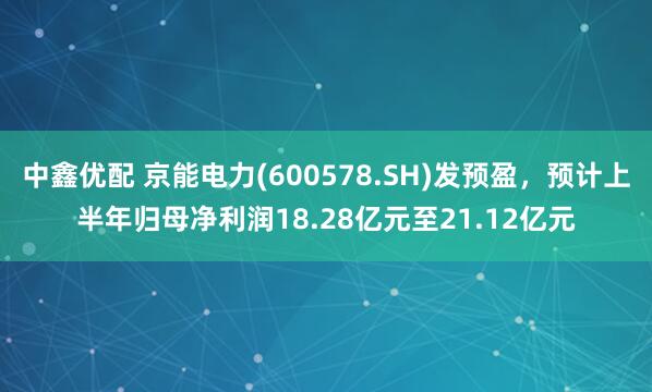 中鑫优配 京能电力(600578.SH)发预盈，预计上半年归母净利润18.28亿元至21.12亿元