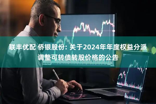 联丰优配 侨银股份: 关于2024年年度权益分派调整可转债转股价格的公告