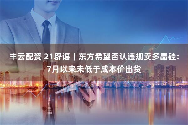 丰云配资 21辟谣｜东方希望否认违规卖多晶硅：7月以来未低于成本价出货
