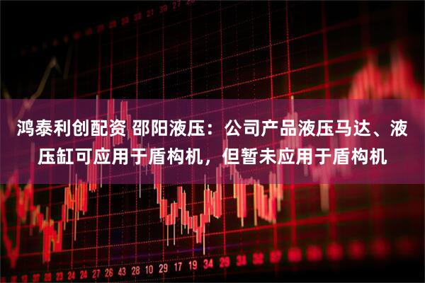 鸿泰利创配资 邵阳液压：公司产品液压马达、液压缸可应用于盾构机，但暂未应用于盾构机