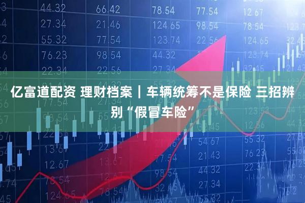 亿富道配资 理财档案｜车辆统筹不是保险 三招辨别“假冒车险”