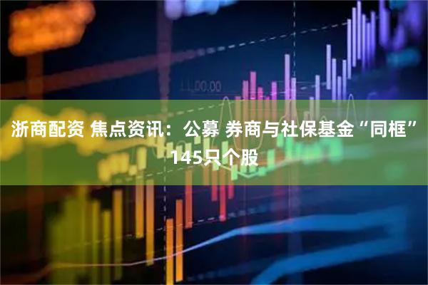 浙商配资 焦点资讯：公募 券商与社保基金“同框”145只个股