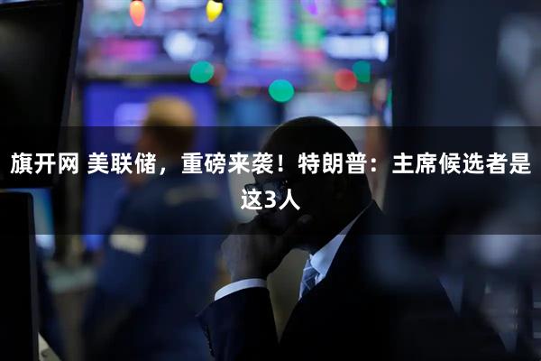 旗开网 美联储，重磅来袭！特朗普：主席候选者是这3人