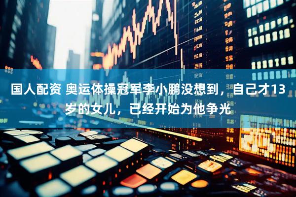 国人配资 奥运体操冠军李小鹏没想到，自己才13岁的女儿，已经开始为他争光