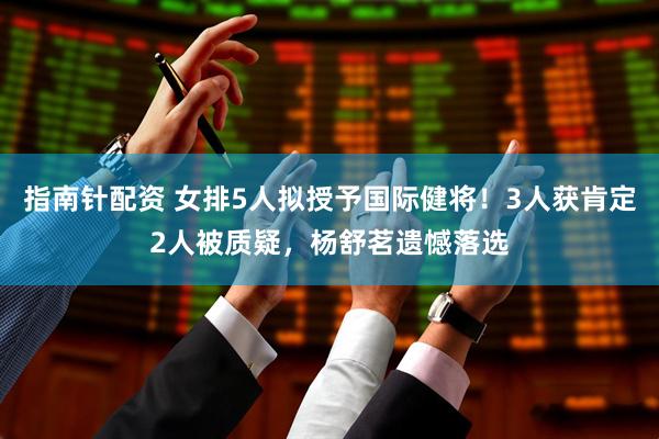 指南针配资 女排5人拟授予国际健将！3人获肯定2人被质疑，杨舒茗遗憾落选