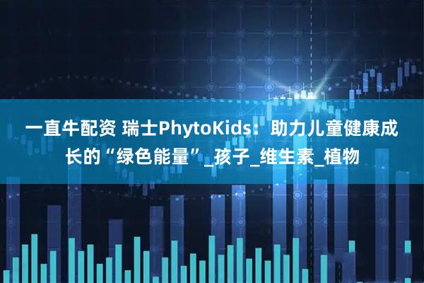 一直牛配资 瑞士PhytoKids：助力儿童健康成长的“绿色能量”_孩子_维生素_植物