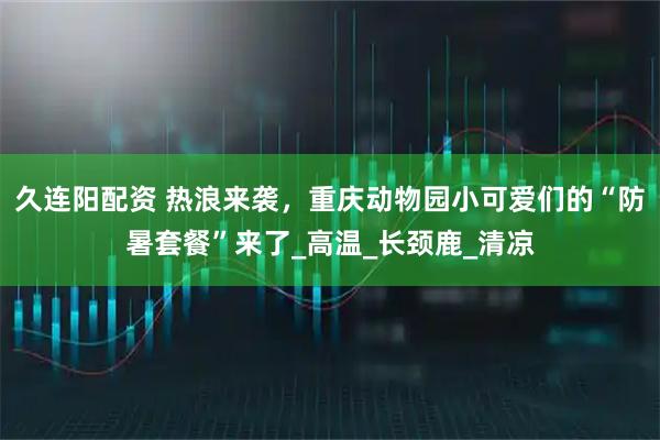 久连阳配资 热浪来袭，重庆动物园小可爱们的“防暑套餐”来了_高温_长颈鹿_清凉