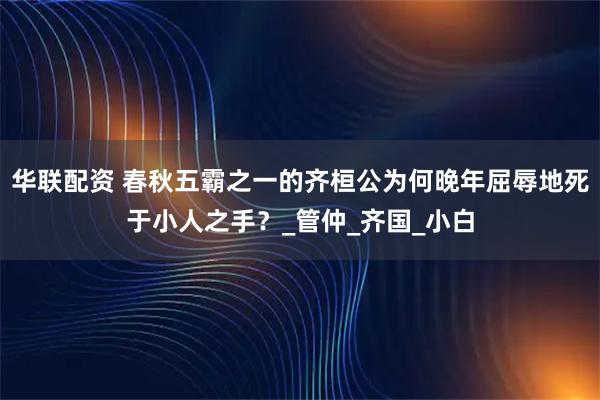 华联配资 春秋五霸之一的齐桓公为何晚年屈辱地死于小人之手？_管仲_齐国_小白