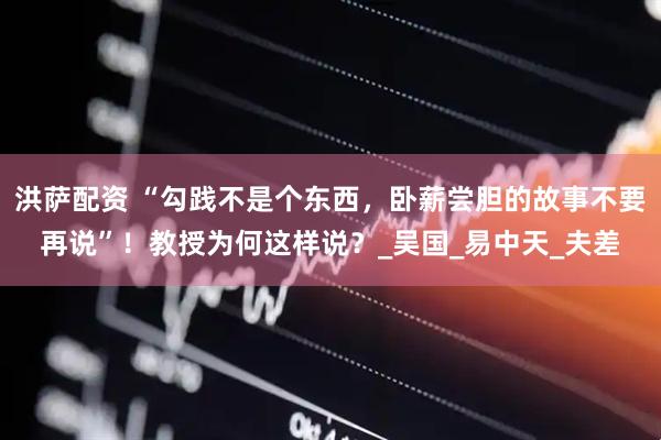 洪萨配资 “勾践不是个东西，卧薪尝胆的故事不要再说”！教授为何这样说？_吴国_易中天_夫差