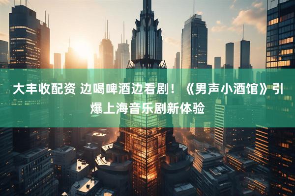 大丰收配资 边喝啤酒边看剧！《男声小酒馆》引爆上海音乐剧新体验