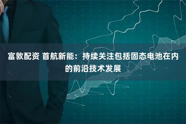 富敦配资 首航新能：持续关注包括固态电池在内的前沿技术发展