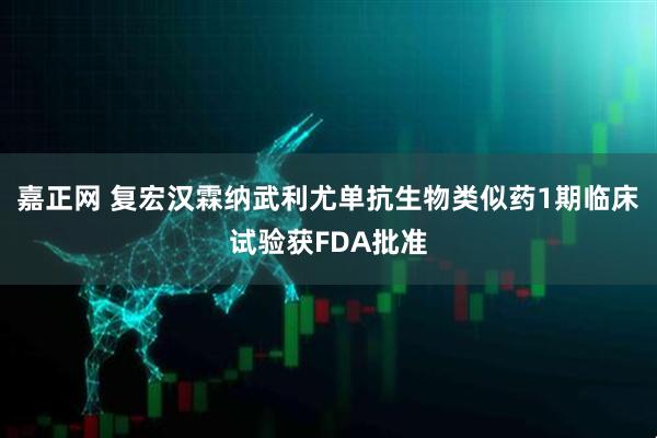 嘉正网 复宏汉霖纳武利尤单抗生物类似药1期临床试验获FDA批准