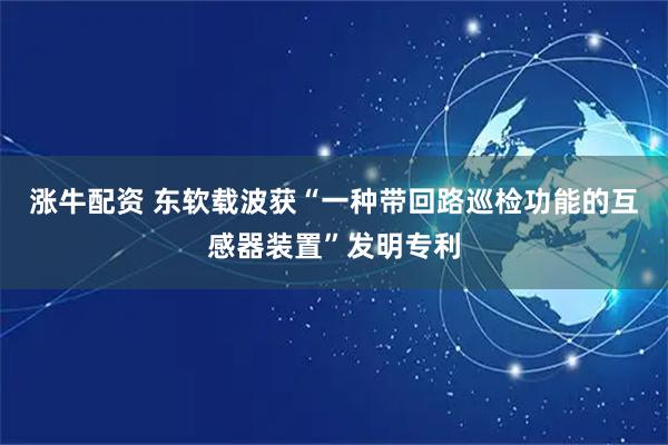 涨牛配资 东软载波获“一种带回路巡检功能的互感器装置”发明专利